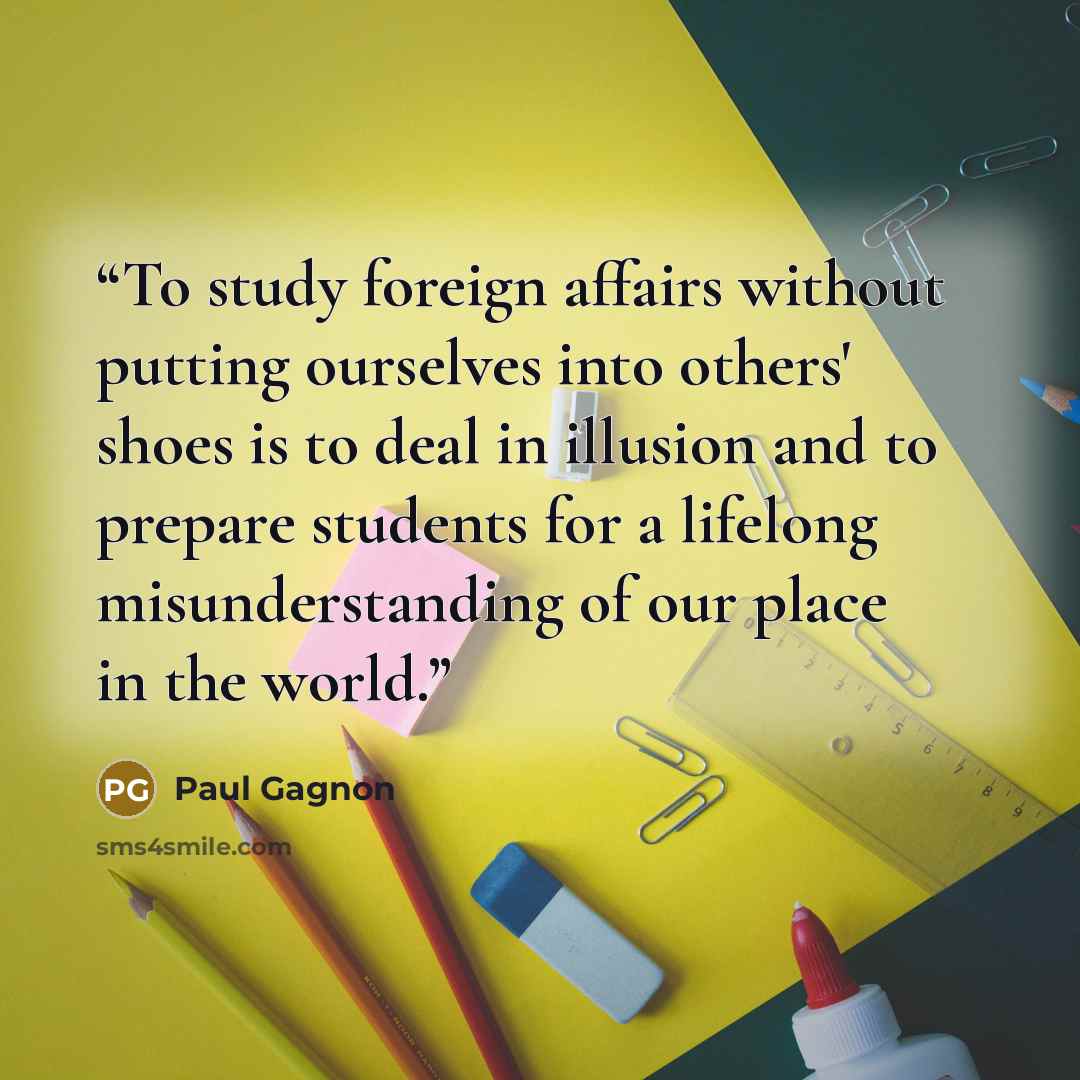 “To study foreign affairs without putting ourselves into others' shoes is to deal in illusion and to prepare students for a lifelong misunderstanding of our place in the world.” quote by Paul Gagnon