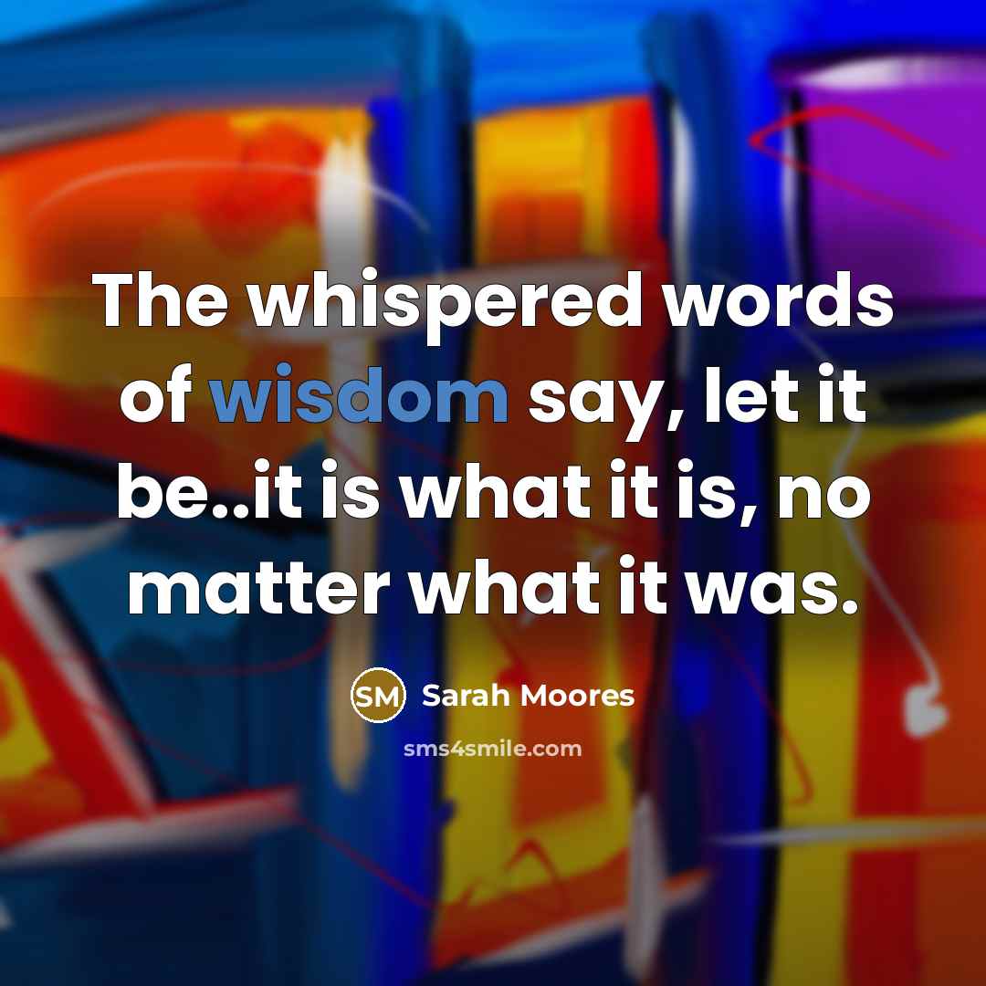 “The whispered words of wisdom say, let it be..it is…” quote by Sarah Moores