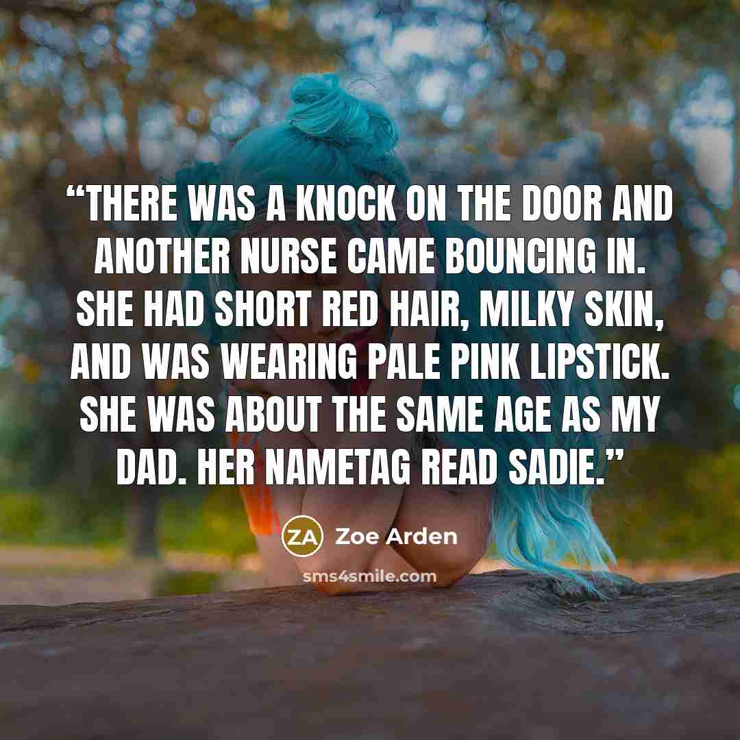 “There was a knock on the door and another nurse came bouncing in. She had short red hair, milky skin, and was wearing pale pink lipstick. She was about the same age as my dad. Her nametag read Sadie.” quote by Zoe Arden
