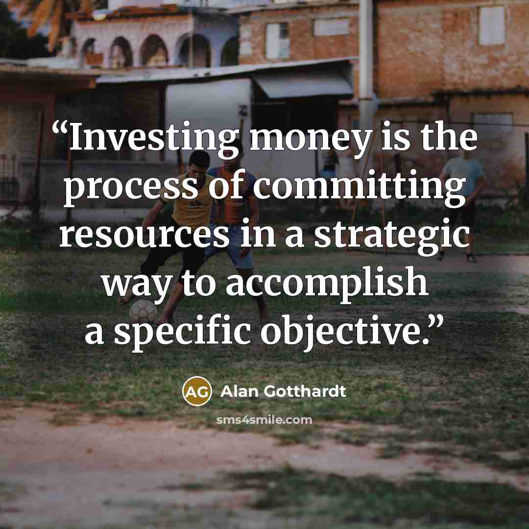 “Investing money is the process of committing resources in a strategic way to accomplish a specific objective.” quote by Alan Gotthardt