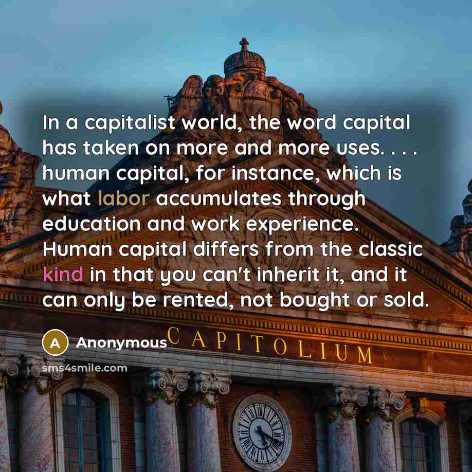 “In a capitalist world, the word capital has taken on more and more uses. . . . human capital, for instance, which is what labor accumulates through education and work experience. Human capital differs from the classic kind in that you can't inherit it, and it can only be rented, not bought or sold.” quote by Anonymous