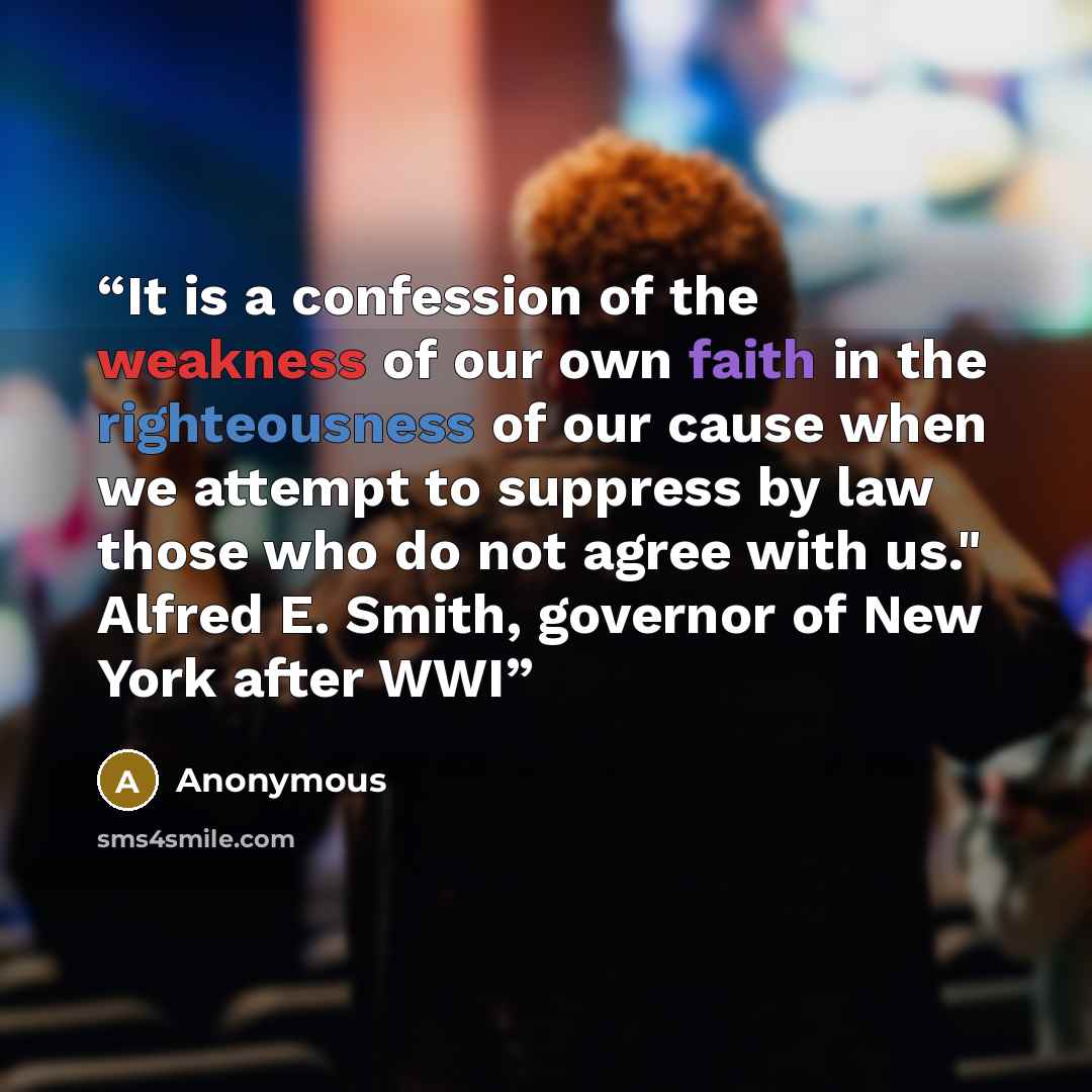 “It is a confession of the weakness of our own faith in the righteousness of our cause when we attempt to suppress by law those who do not agree with us." Alfred E. Smith, governor of New York after WWI” quote by Anonymous