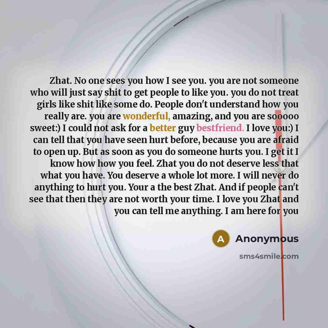 “Zhat. No one sees you how I see you. you are not someone who will just say shit to get people to like you. you do not treat girls like shit like some do. People don't understand how you really are. you are wonderful, amazing, and you are sooooo sweet:) I could not ask for a better guy bestfriend…” quote by Anonymous
