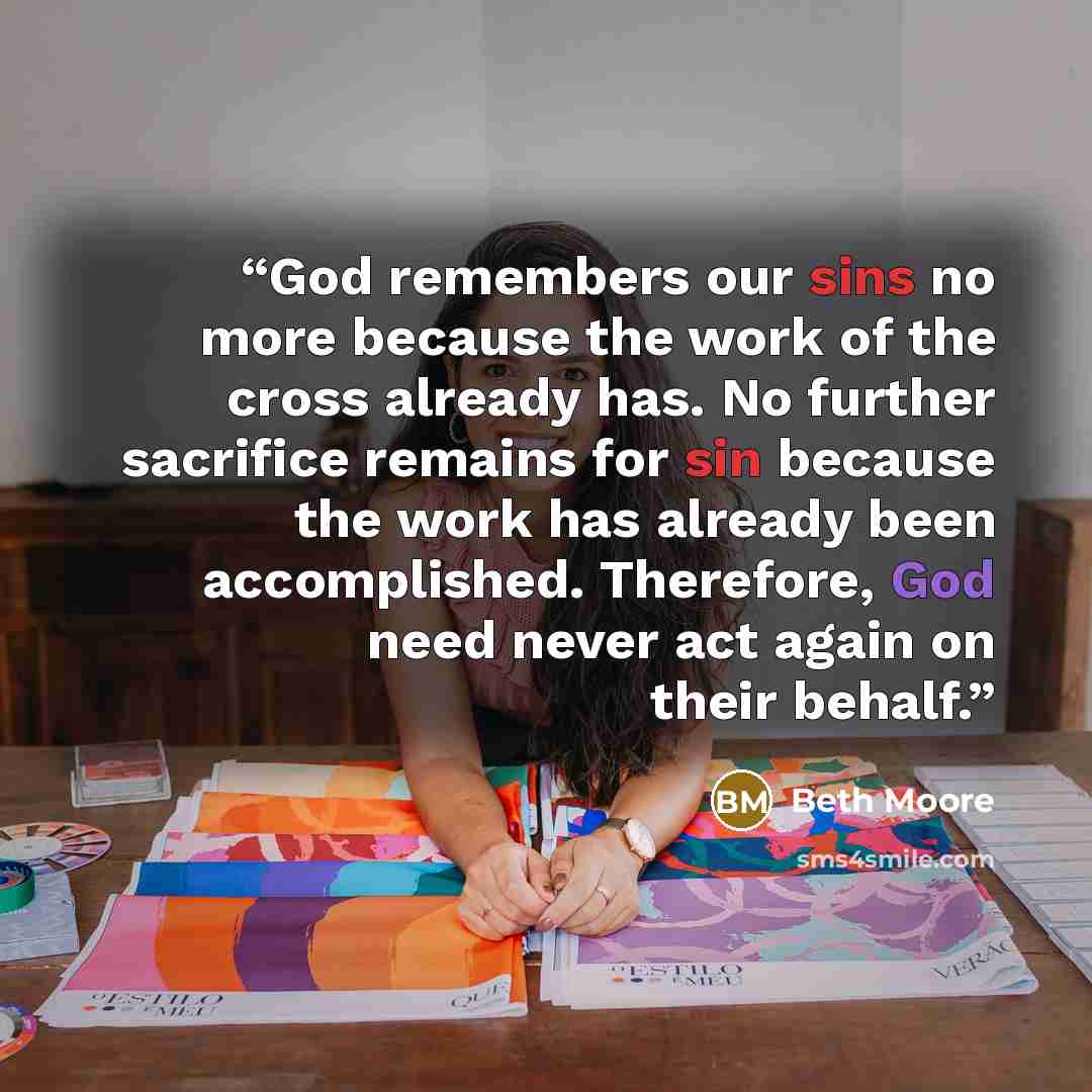 “God remembers our sins no more because the work of the cross already has. No further sacrifice remains for sin because the work has already been accomplished. Therefore, God need never act again on their behalf.” quote by Beth Moore