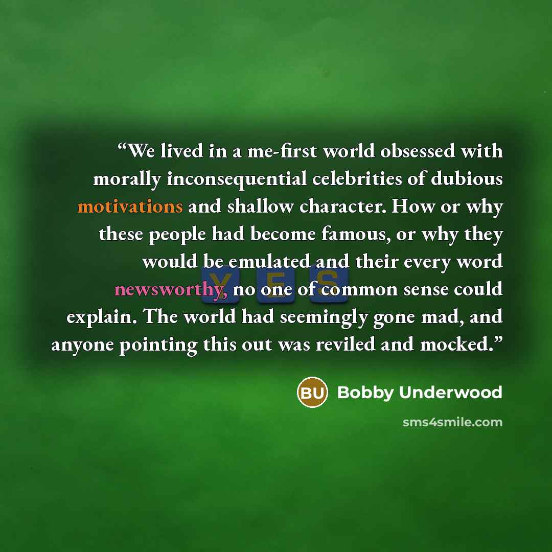 “We lived in a me-first world obsessed with morally inconsequential celebrities of dubious motivations and shallow character. How or why these people had become famous, or why they would be emulated and their every word newsworthy, no one of common sense could explain. The world had seemingly gone…” quote by Bobby Underwood