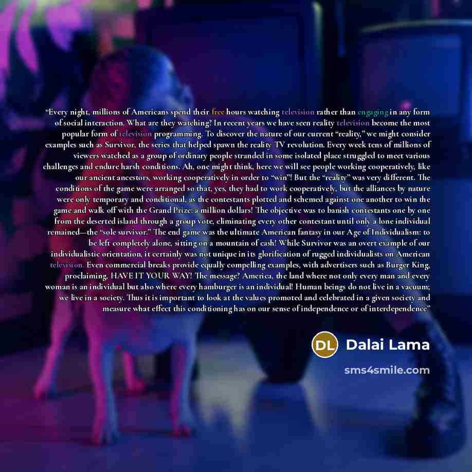 “Every night, millions of Americans spend their free hours watching television rather than engaging in any form of social interaction. What are they watching? In recent years we have seen reality television become the most popular form of television programming. To discover the nature of our…” quote by Dalai Lama