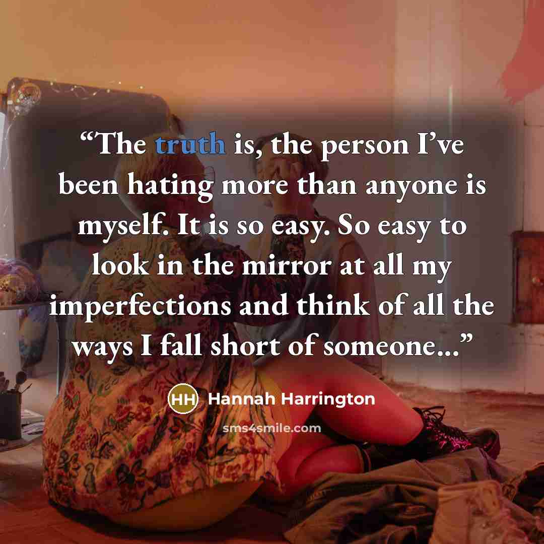 “The truth is, the person I’ve been hating more than anyone is myself. It is so easy. So easy to look in the mirror at all my imperfections and think of all the ways I fall short of someone...” quote by Hannah Harrington