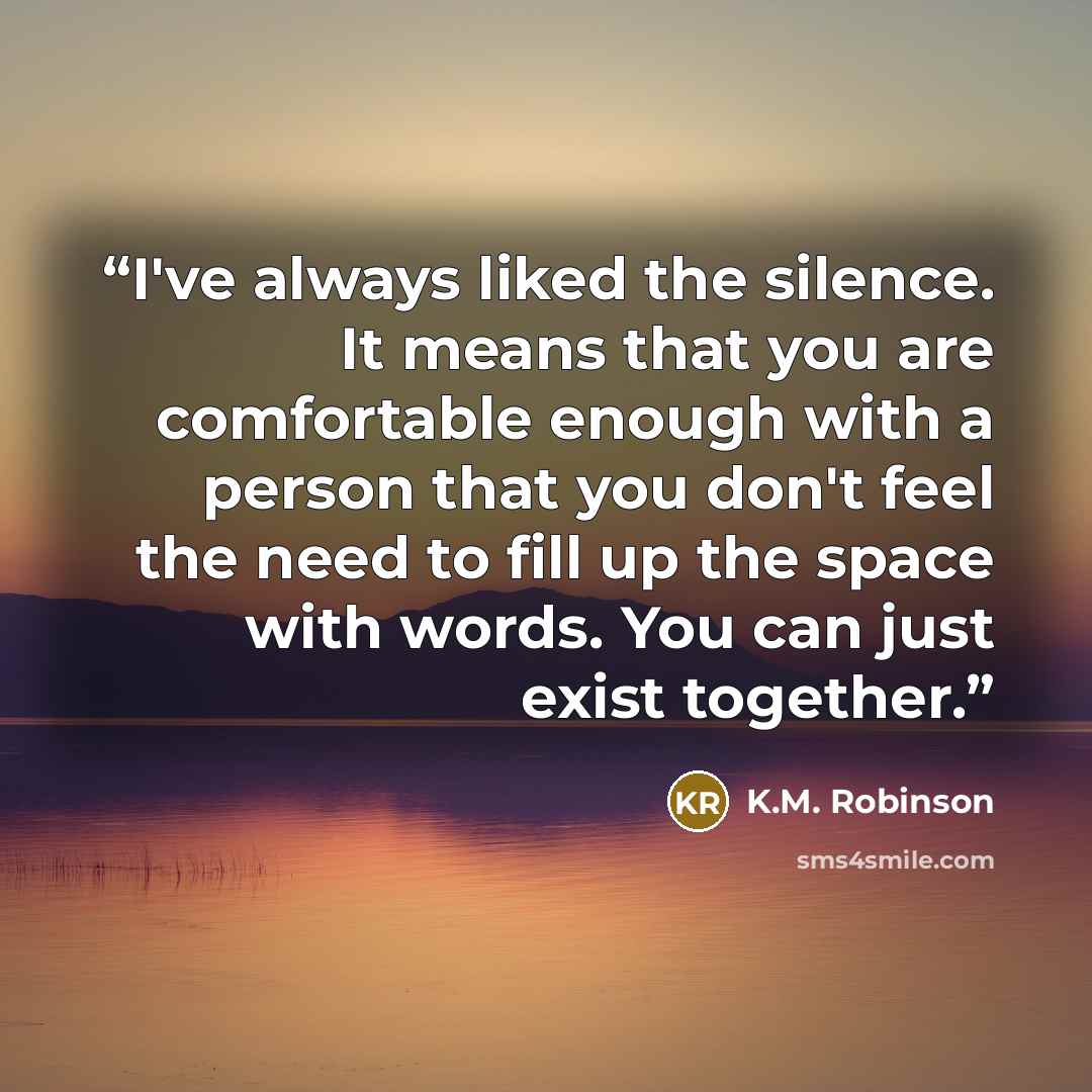 “I've always liked the silence. It means that you are comfortable enough with a person that you don't feel the need to fill up the space with words. You can just exist together.” quote by K.M. Robinson