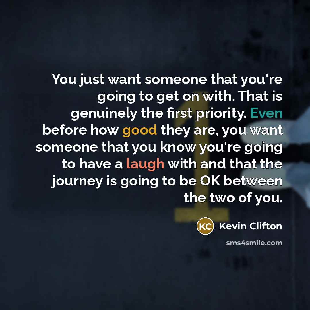 “You just want someone that you're going to get on with. That is genuinely the first priority. Even before how good they are, you want someone that you know you're going to have a laugh with and that the journey is going to be OK between the two of you.” quote by Kevin Clifton