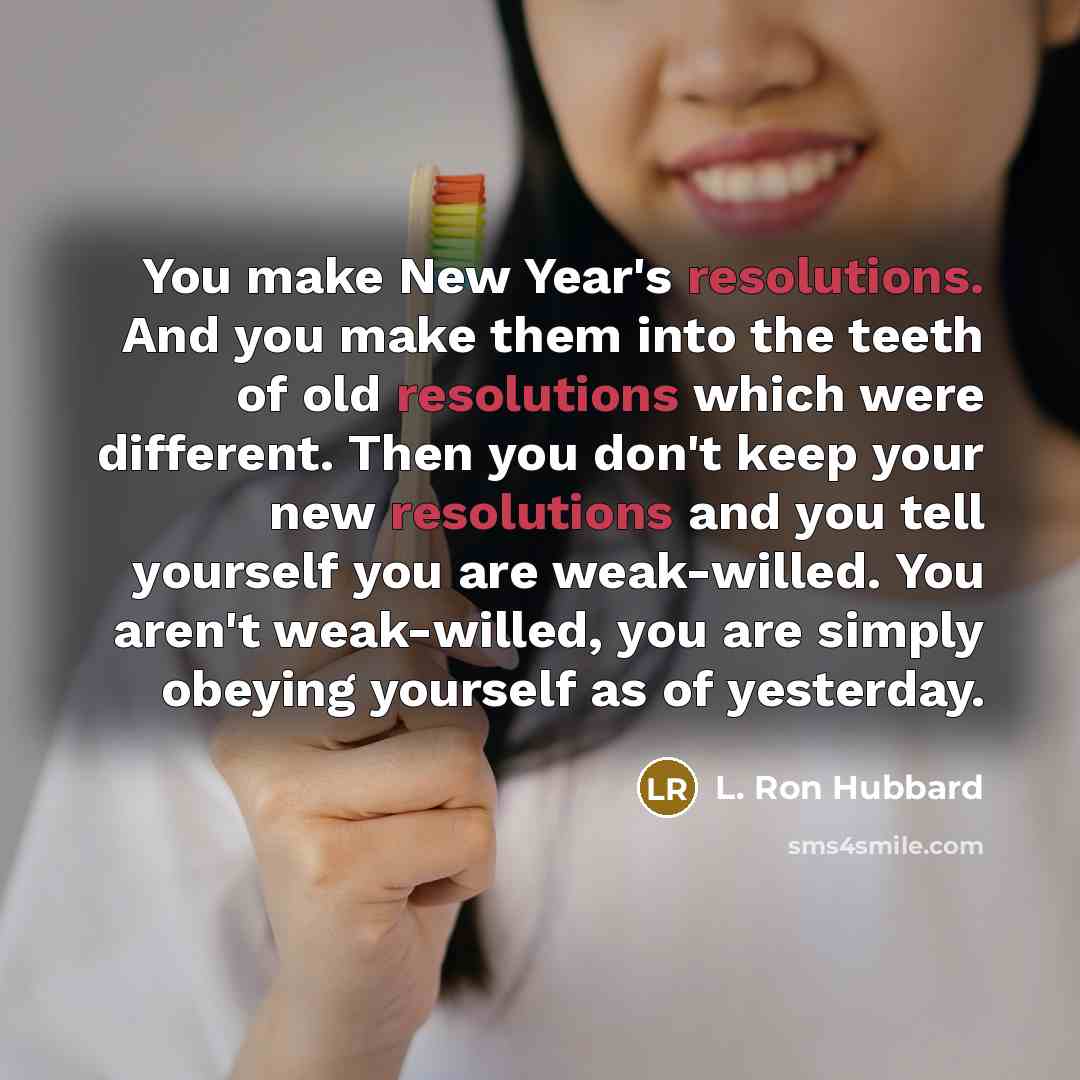 “You make New Year's resolutions. And you make them into the teeth of old resolutions which were different. Then you don't keep your new resolutions and you tell yourself you are weak-willed. You aren't weak-willed, you are simply obeying yourself as of yesterday.” quote by L. Ron Hubbard