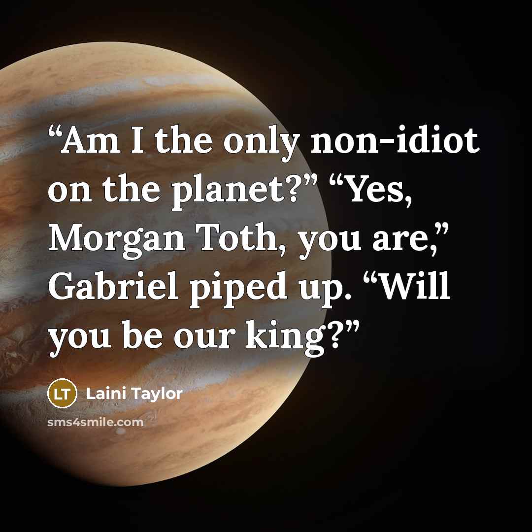 “Am I the only non-idiot on the planet?” “Yes, Morgan Toth, you are,” Gabriel piped up. “Will you be our king?” quote by Laini Taylor