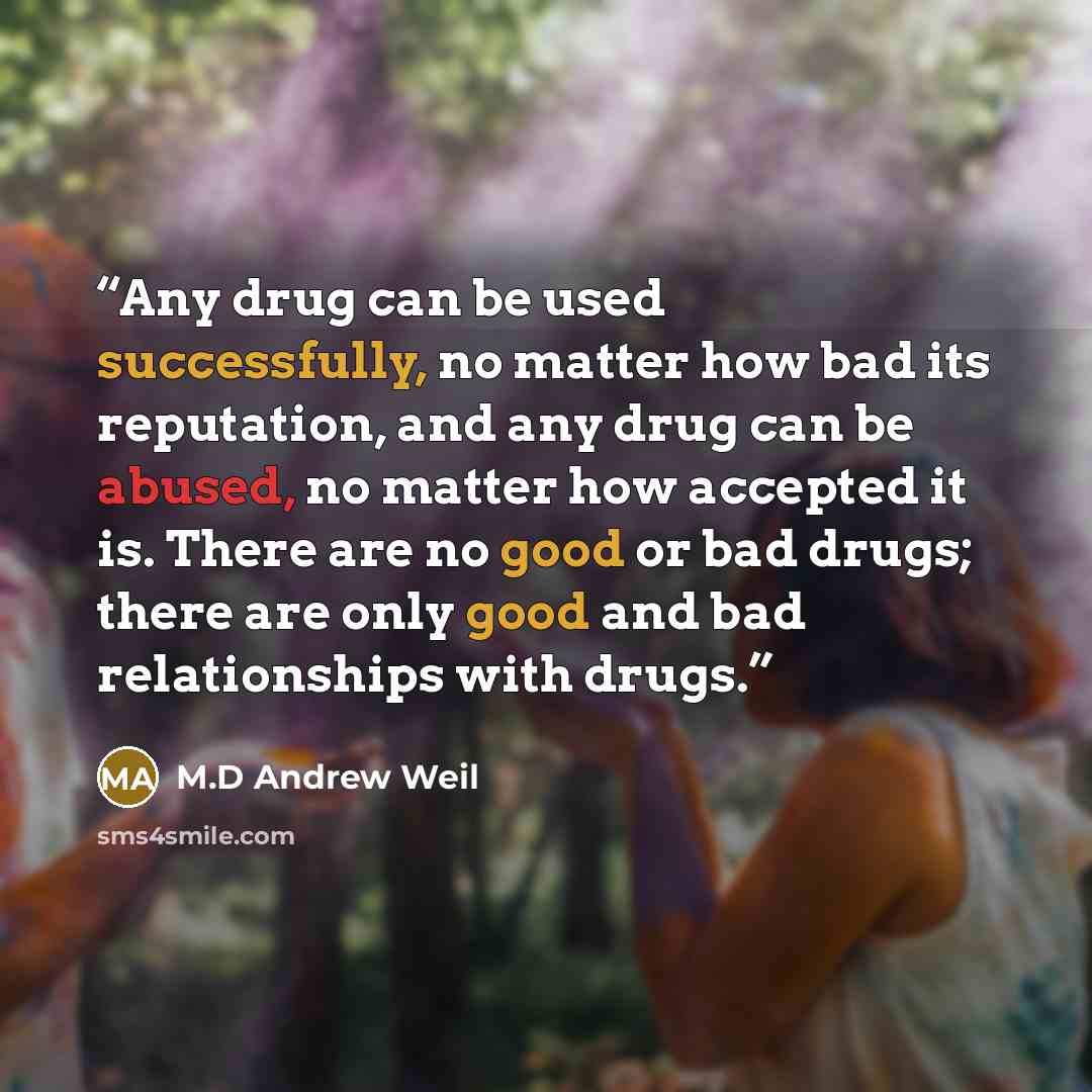 “Any drug can be used successfully, no matter how bad its reputation, and any drug can be abused, no matter how accepted it is. There are no good or bad drugs; there are only good and bad relationships with drugs.” quote by M.D Andrew Weil