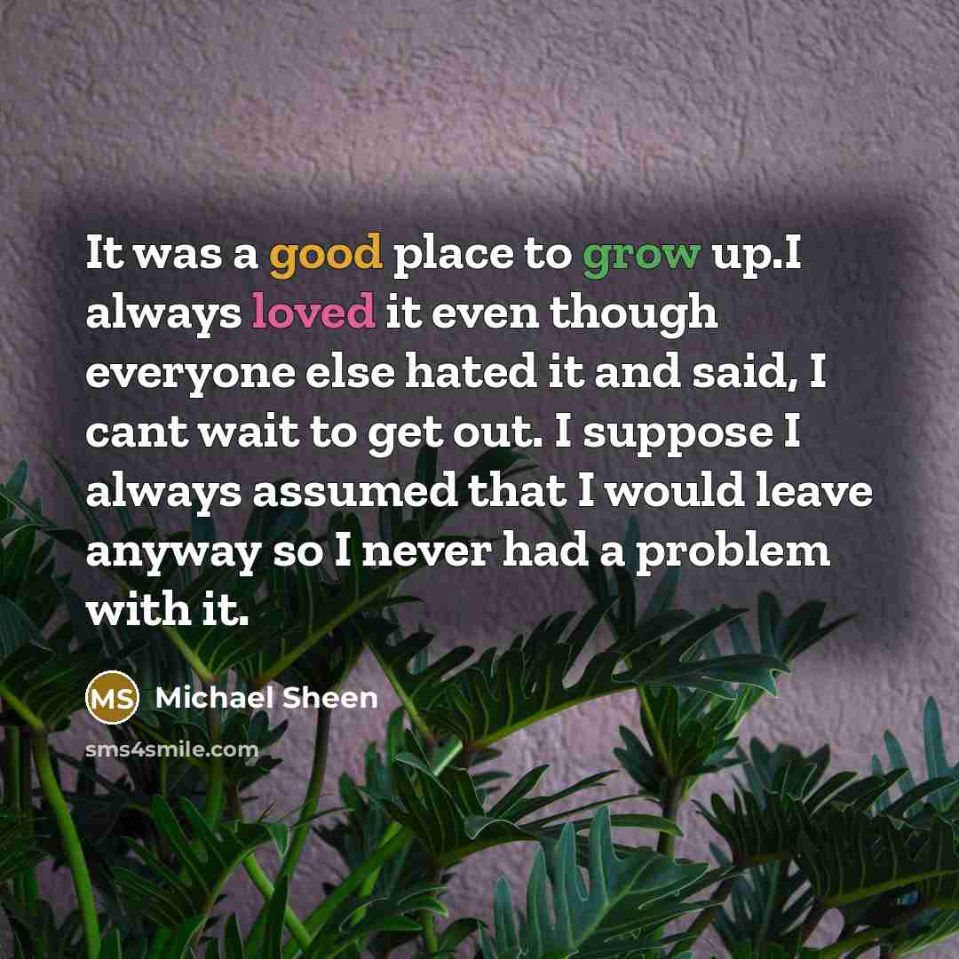 “It was a good place to grow up.I always loved it even though everyone else hated it and said, I cant wait to get out. I suppose I always assumed that I would leave anyway so I never had a problem with it.” quote by Michael Sheen