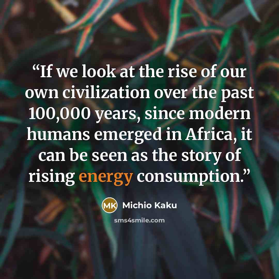 “If we look at the rise of our own civilization over the past 100,000 years, since modern humans emerged in Africa, it can be seen as the story of rising energy consumption.” quote by Michio Kaku