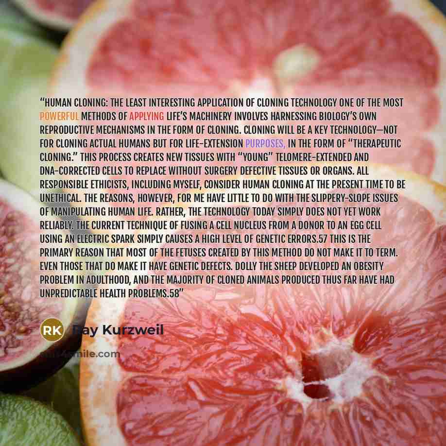 “Human Cloning: The Least Interesting Application of Cloning Technology One of the most powerful methods of applying life’s machinery involves harnessing biology’s own reproductive mechanisms in the form of cloning. Cloning will be a key technology—not for cloning actual humans but for…” quote by Ray Kurzweil