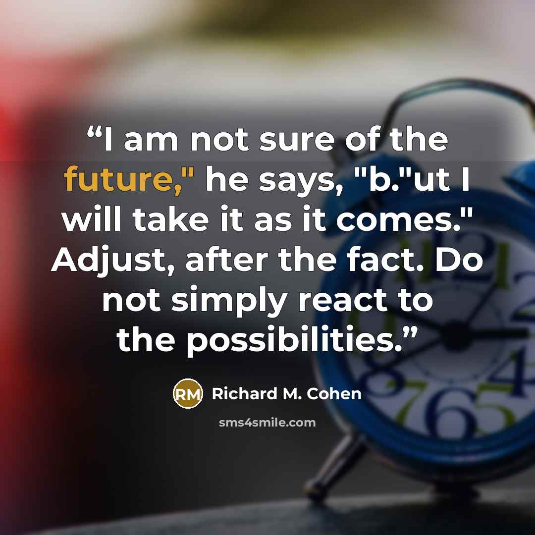 “I am not sure of the future," he says, "b."ut I will take it as it comes." Adjust, after the fact. Do not simply react to the possibilities.” quote by Richard M. Cohen