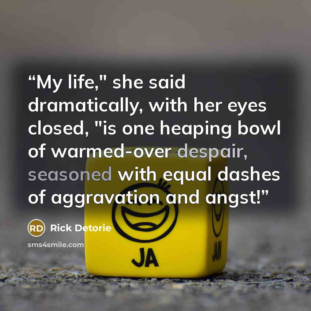 “My life," she said dramatically, with her eyes closed, "is one heaping bowl of warmed-over despair, seasoned with equal dashes of aggravation and angst!” quote by Rick Detorie