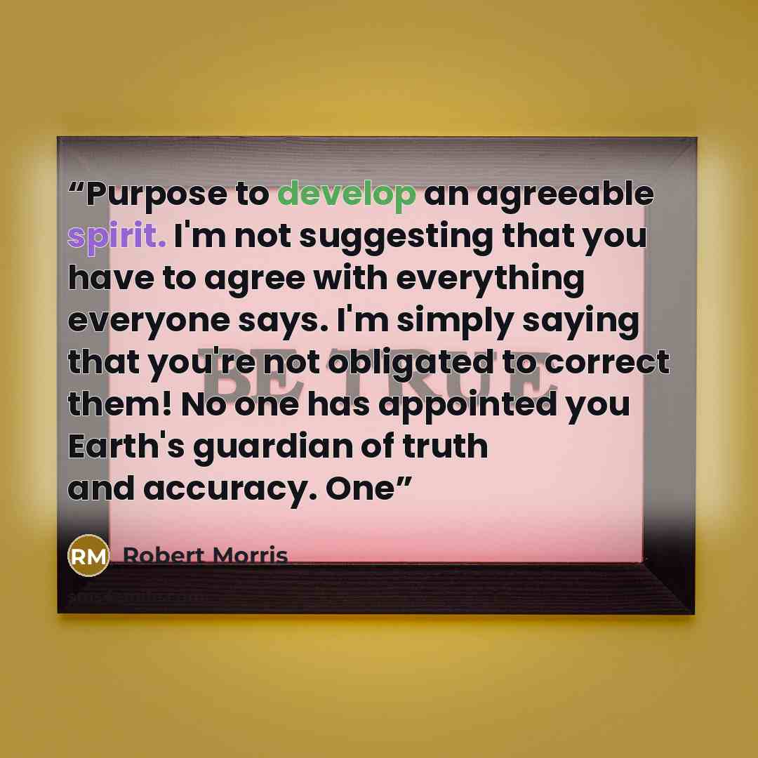 “Purpose to develop an agreeable spirit. I'm not suggesting that you have to agree with everything everyone says. I'm simply saying that you're not obligated to correct them! No one has appointed you Earth's guardian of truth and accuracy. One” quote by Robert Morris