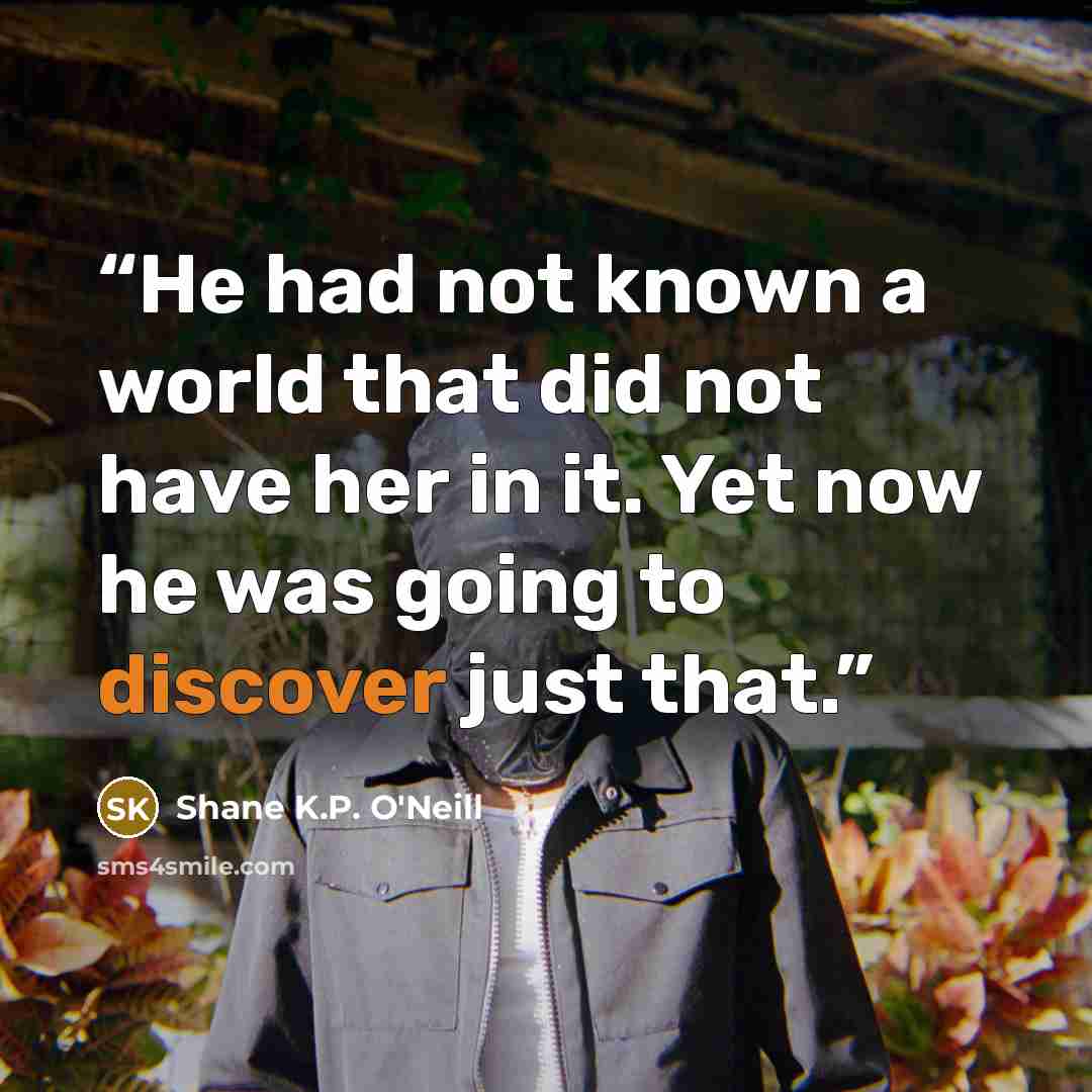 “He had not known a world that did not have her in it. Yet now he was going to discover just that.” quote by Shane K.P. O'Neill