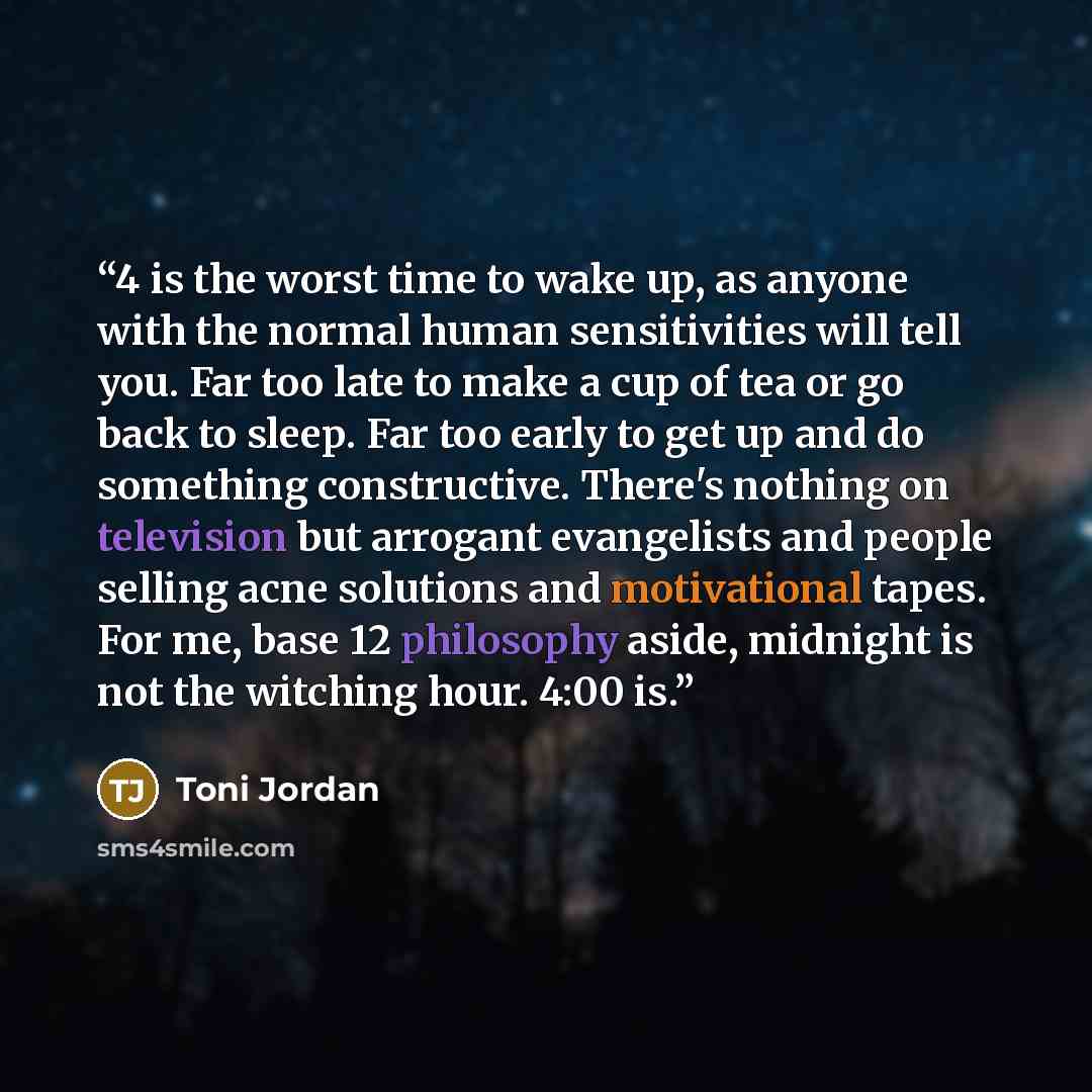 “4 is the worst time to wake up, as anyone with the normal human sensitivities will tell you. Far too late to make a cup of tea or go back to sleep. Far too early to get up and do something constructive. There's nothing on television but arrogant evangelists and people selling acne solutions and…” quote by Toni Jordan