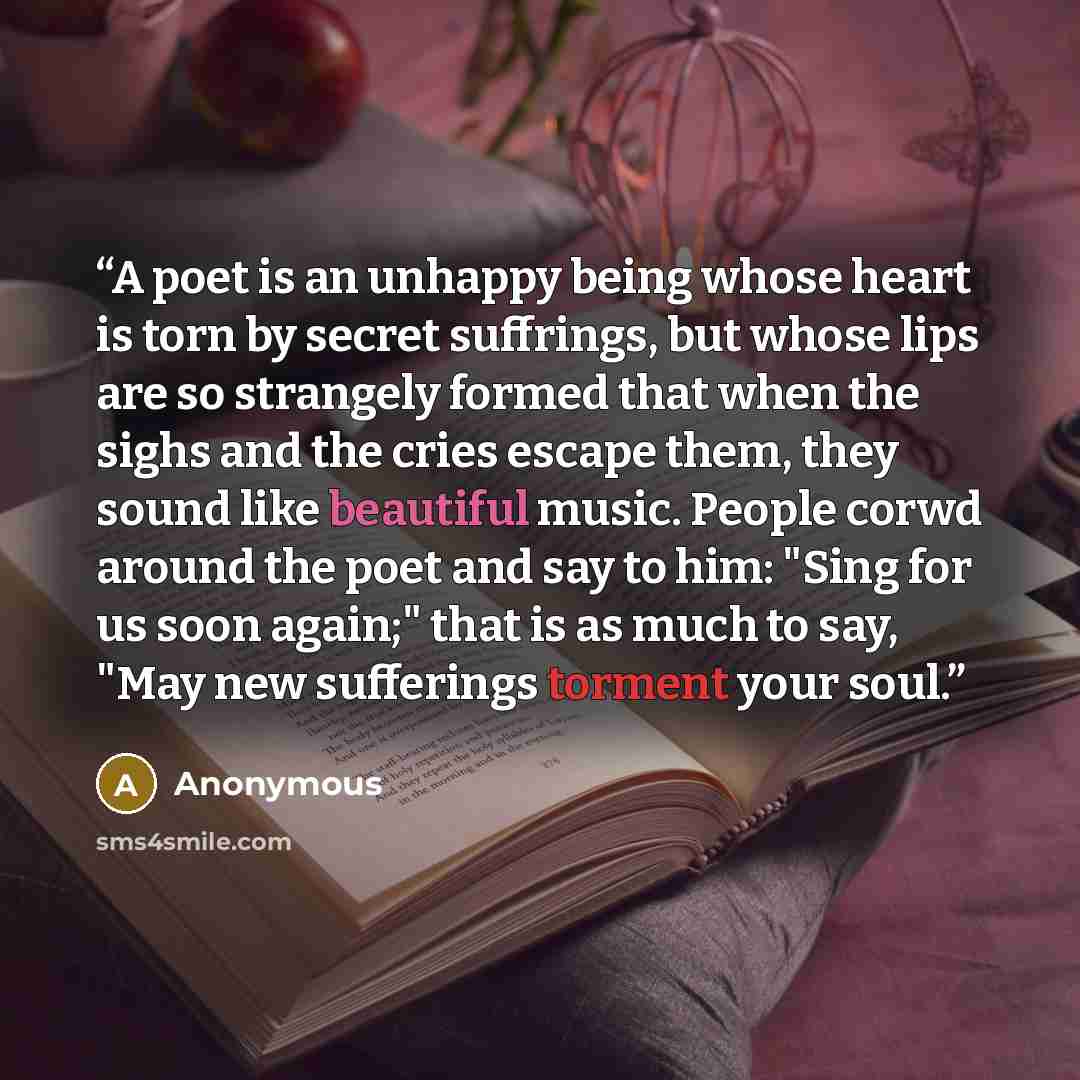 “A poet is an unhappy being whose heart is torn by secret suffrings, but whose lips are so strangely formed that when the sighs and the cries escape them, they sound like beautiful music. People corwd around the poet and say to him: "Sing for us soon again;" that is as much to say, "May new…” quote by Anonymous