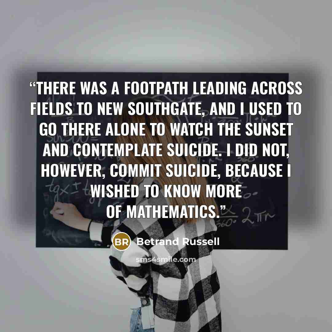 “There was a footpath leading across fields to New Southgate, and I used to go there alone to watch the sunset and contemplate suicide. I did not, however, commit suicide, because I wished to know more of mathematics.” quote by Betrand Russell