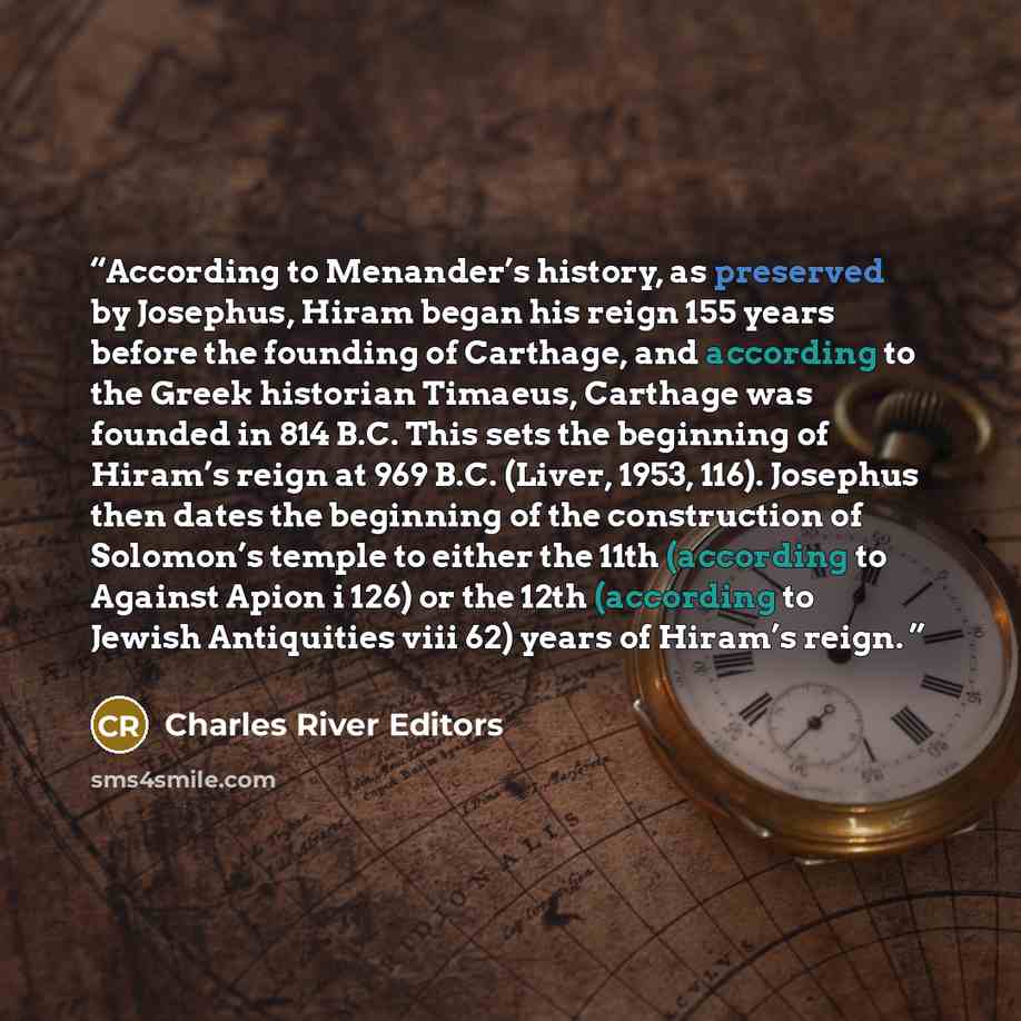 “According to Menander’s history, as preserved by Josephus, Hiram began his reign 155 years before the founding of Carthage, and according to the Greek historian Timaeus, Carthage was founded in 814 B.C. This sets the beginning of Hiram’s reign at 969 B.C. (Liver, 1953, 116). Josephus then dates…” quote by Charles River Editors