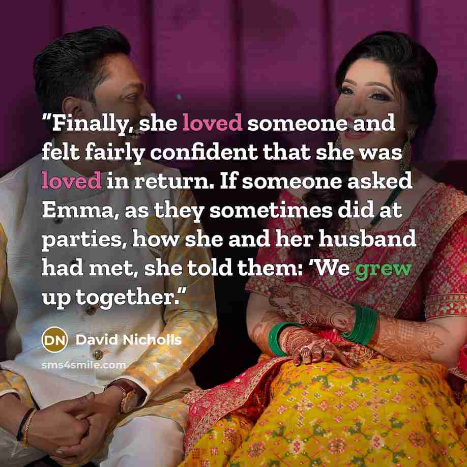 “Finally, she loved someone and felt fairly confident that she was loved in return. If someone asked Emma, as they sometimes did at parties, how she and her husband had met, she told them: ‘We grew up together.” quote by David Nicholls