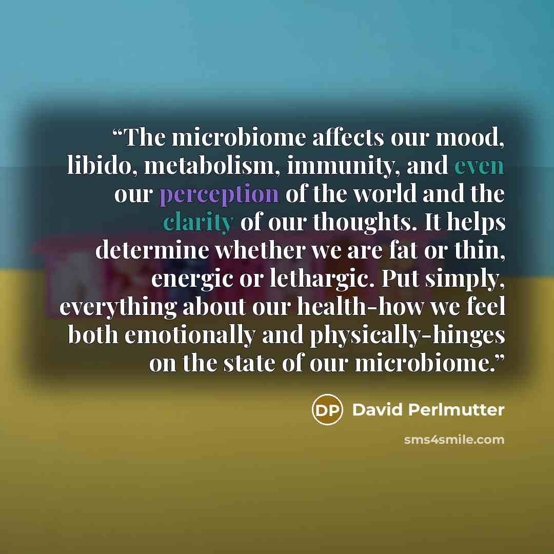 “The microbiome affects our mood, libido, metabolism, immunity, and even our perception of the world and the clarity of our thoughts. It helps determine whether we are fat or thin, energic or lethargic. Put simply, everything about our health-how we feel both emotionally and physically-hinges on…” quote by David Perlmutter