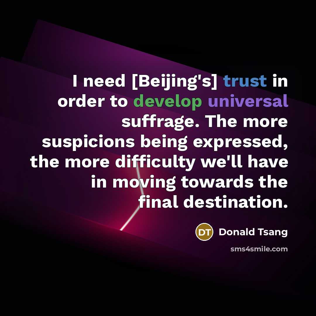 “I need [Beijing's] trust in order to develop universal suffrage. The more suspicions being expressed, the more difficulty we'll have in moving towards the final destination.” quote by Donald Tsang