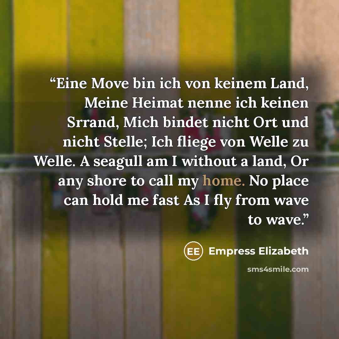 “Eine Move bin ich von keinem Land, Meine Heimat nenne ich keinen Srrand, Mich bindet nicht Ort und nicht Stelle; Ich fliege von Welle zu Welle. A seagull am I without a land, Or any shore to call my home. No place can hold me fast As I fly from wave to wave.” quote by Empress Elizabeth