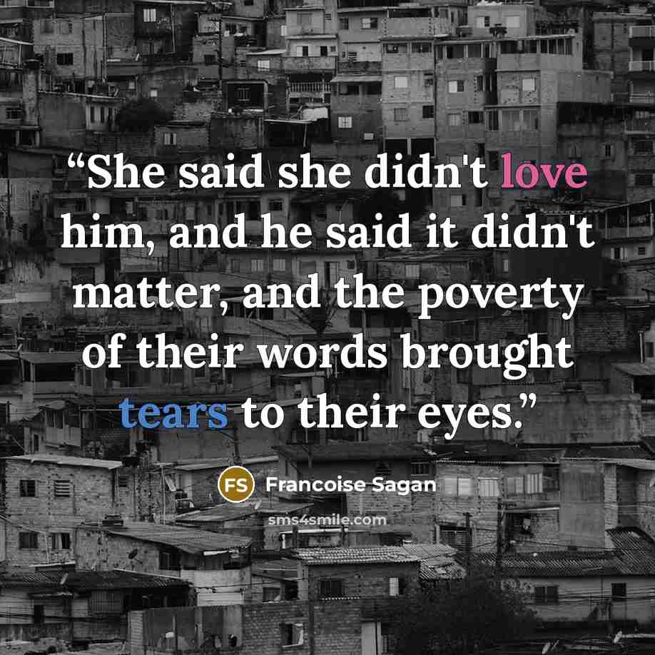 “She said she didn't love him, and he said it didn't matter, and the poverty of their words brought tears to their eyes.” quote by Françoise Sagan