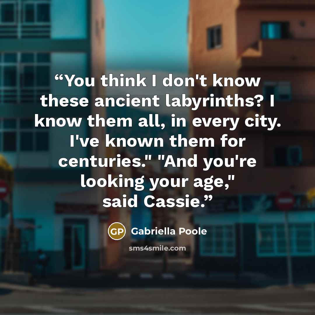 “You think I don't know these ancient labyrinths? I know them all, in every city. I've known them for centuries." "And you're looking your age," said Cassie.” quote by Gabriella Poole