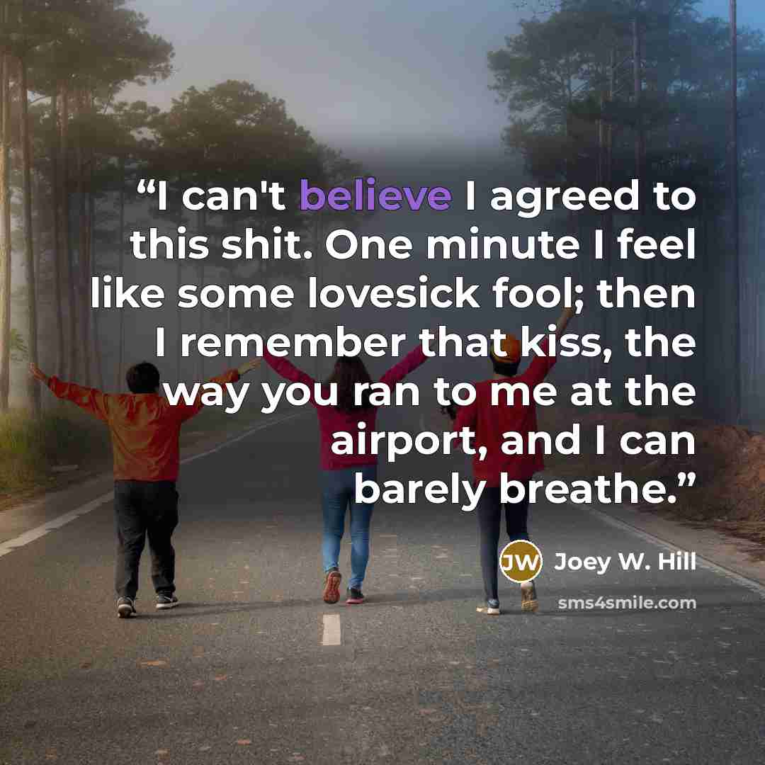 “I can't believe I agreed to this shit. One minute I feel like some lovesick fool; then I remember that kiss, the way you ran to me at the airport, and I can barely breathe.” quote by Joey W. Hill