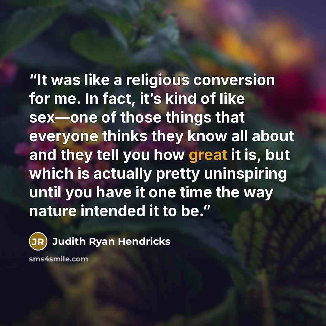 “It was like a religious conversion for me. In fact, it’s kind of like sex—one of those things that everyone thinks they know all about and they tell you how great it is, but which is actually pretty uninspiring until you have it one time the way nature intended it to be.” quote by Judith Ryan Hendricks