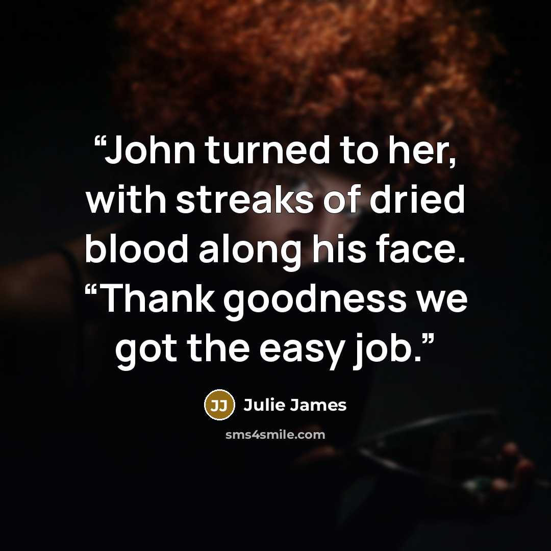 “John turned to her, with streaks of dried blood along his face. “Thank goodness we got the easy job.” quote by Julie James