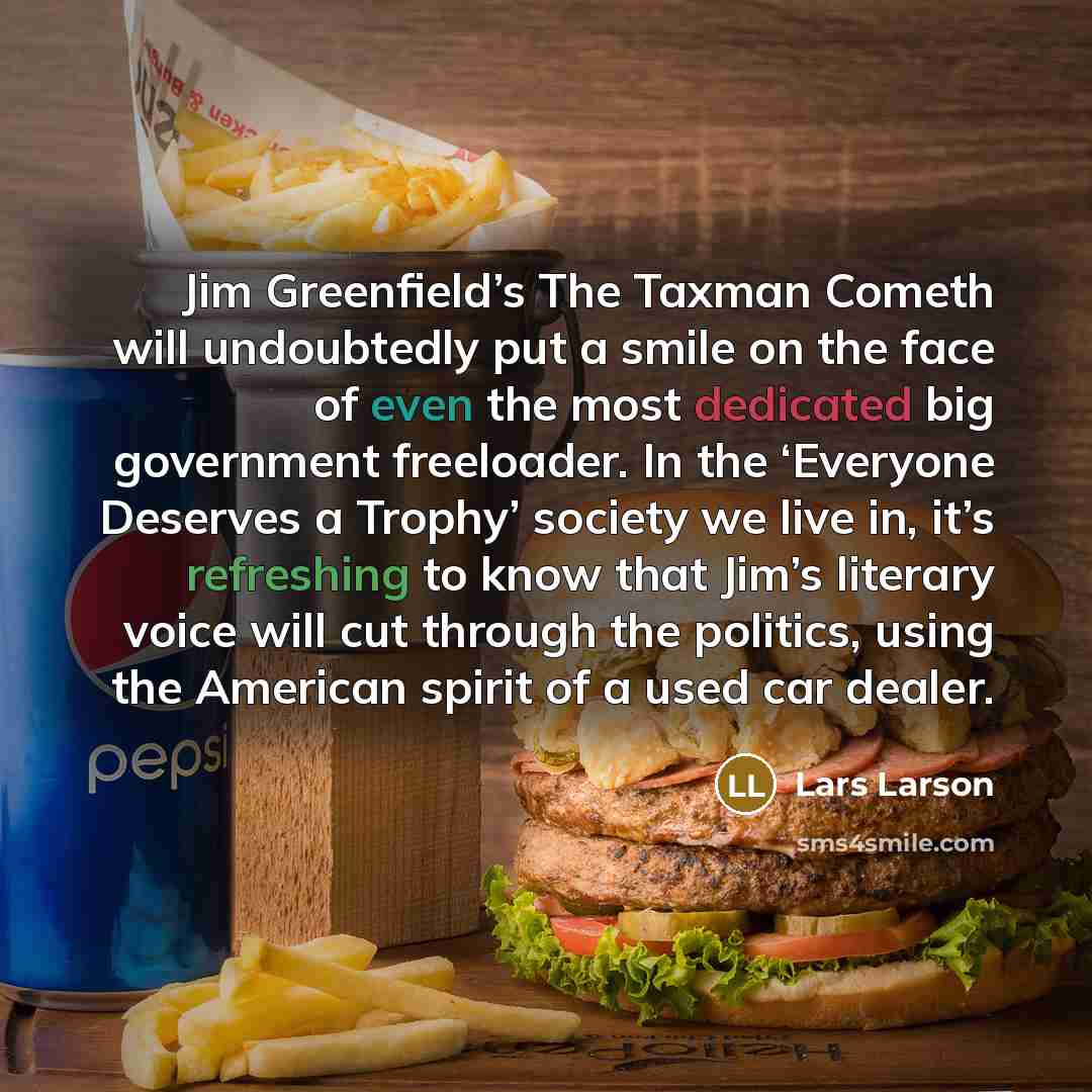 “Jim Greenfield’s The Taxman Cometh will undoubtedly put a smile on the face of even the most dedicated big government freeloader. In the ‘Everyone Deserves a Trophy’ society we live in, it’s refreshing to know that Jim’s literary voice will cut through the politics, using the American spirit of a…” quote by Lars Larson