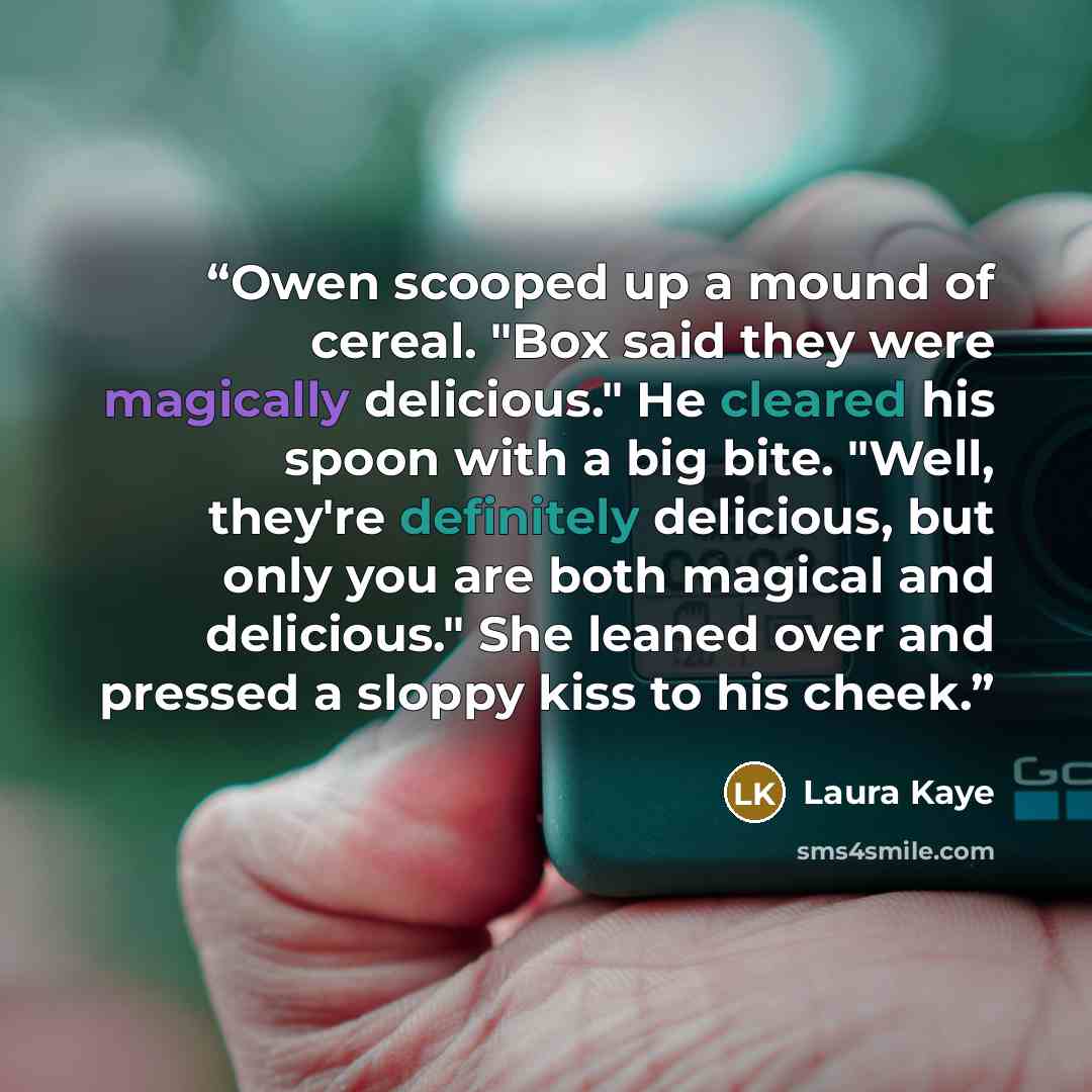 “Owen scooped up a mound of cereal. "Box said they were magically delicious." He cleared his spoon with a big bite. "Well, they're definitely delicious, but only you are both magical and delicious." She leaned over and pressed a sloppy kiss to his cheek.” quote by Laura Kaye