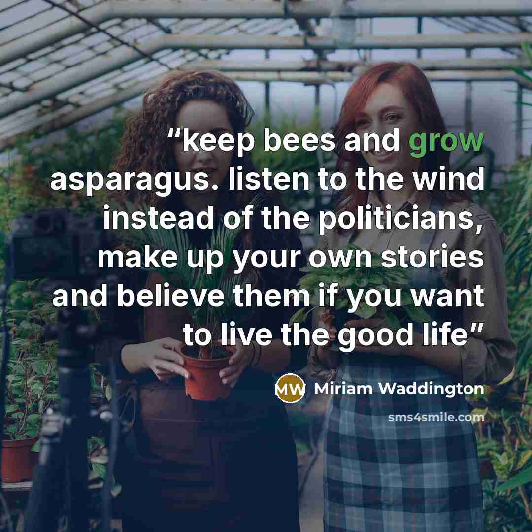 “keep bees and grow asparagus. listen to the wind instead of the politicians, make up your own stories and believe them if you want to live the good life” quote by Miriam Waddington