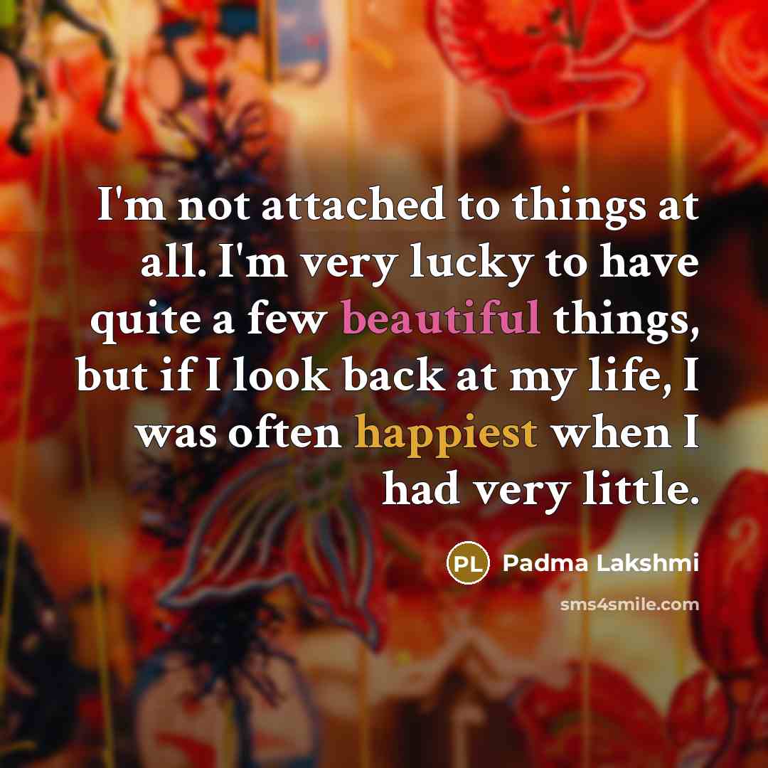 “I'm not attached to things at all. I'm very lucky to have quite a few beautiful things, but if I look back at my life, I was often happiest when I had very little.” quote by Padma Lakshmi