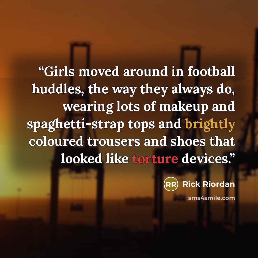 “Girls moved around in football huddles, the way they always do, wearing lots of makeup and spaghetti-strap tops and brightly coloured trousers and shoes that looked like torture devices.” quote by Rick Riordan