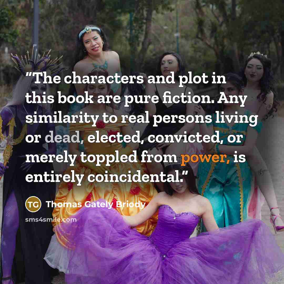 “The characters and plot in this book are pure fiction. Any similarity to real persons living or dead, elected, convicted, or merely toppled from power, is entirely coincidental.” quote by Thomas Gately Briody
