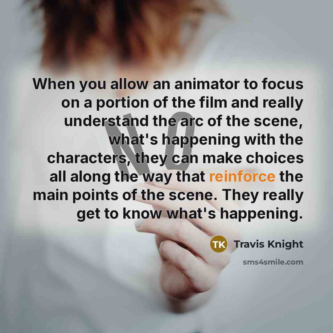 “When you allow an animator to focus on a portion of the film and really understand the arc of the scene, what's happening with the characters, they can make choices all along the way that reinforce the main points of the scene. They really get to know what's happening.” quote by Travis Knight