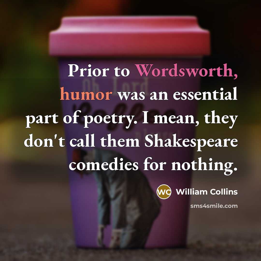 “Prior to Wordsworth, humor was an essential part of poetry. I mean, they don't call them Shakespeare comedies for nothing.” quote by William Collins
