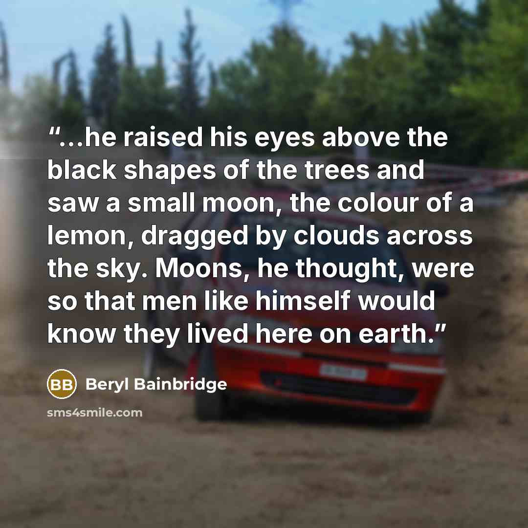 “...he raised his eyes above the black shapes of the trees and saw a small moon, the colour of a lemon, dragged by clouds across the sky. Moons, he thought, were so that men like himself would know they lived here on earth.” quote by Beryl Bainbridge