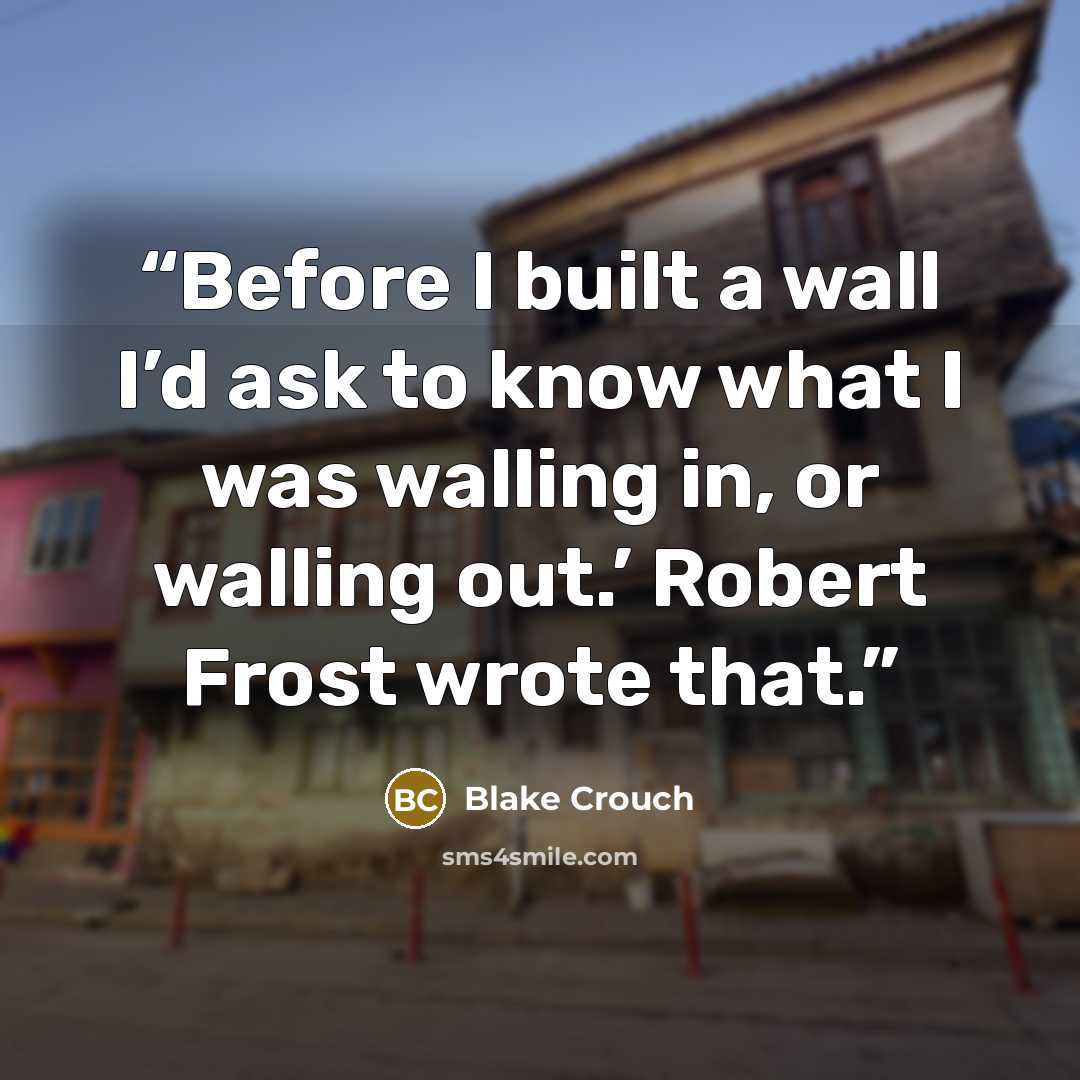 “Before I built a wall I’d ask to know what I was walling in, or walling out.’ Robert Frost wrote that.” quote by Blake Crouch