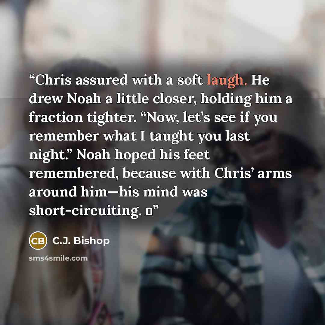 “Chris assured with a soft laugh. He drew Noah a little closer, holding him a fraction tighter. “Now, let’s see if you remember what I taught you last night.” Noah hoped his feet remembered, because with Chris’ arms around him—his mind was short-circuiting. ♦” quote by C.J. Bishop