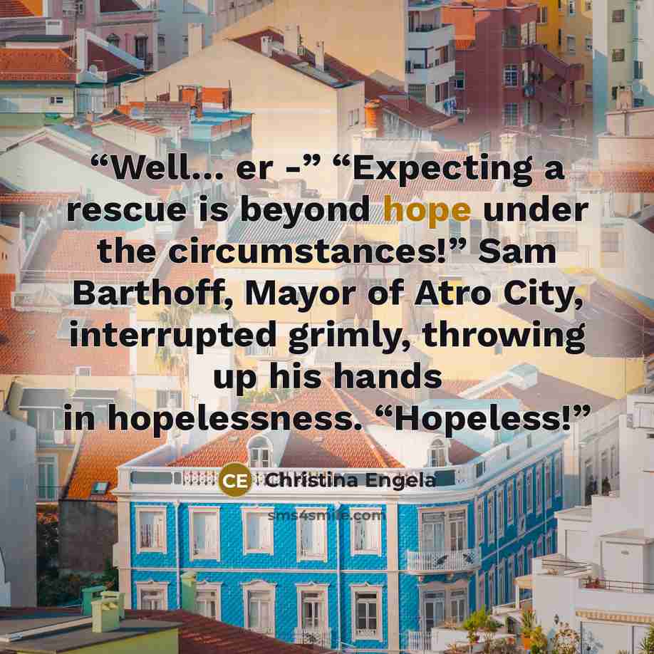 “Well… er -” “Expecting a rescue is beyond hope under the circumstances!” Sam Barthoff, Mayor of Atro City, interrupted grimly, throwing up his hands in hopelessness. “Hopeless!” quote by Christina Engela