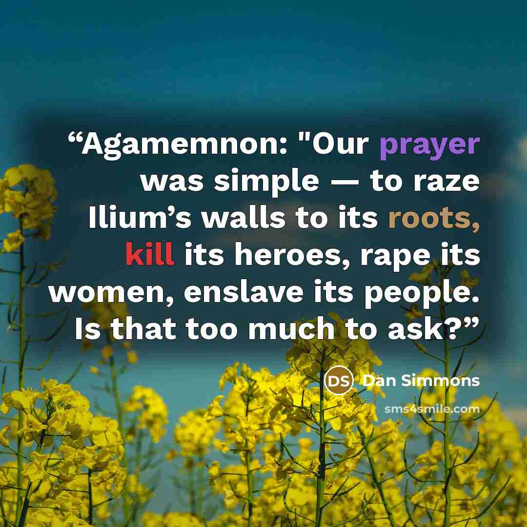 “Agamemnon: "Our prayer was simple — to raze Ilium’s walls to its roots, kill its heroes, rape its women, enslave its people. Is that too much to ask?” quote by Dan Simmons