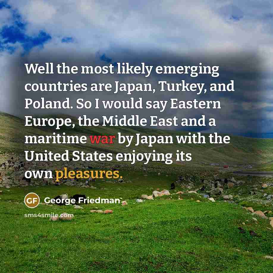 “Well the most likely emerging countries are Japan, Turkey, and Poland. So I would say Eastern Europe, the Middle East and a maritime war by Japan with the United States enjoying its own pleasures.” quote by George Friedman